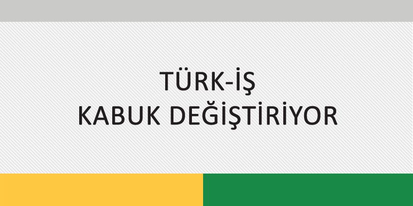 TÜRK-İŞ KABUK DEĞİŞTİRİYOR