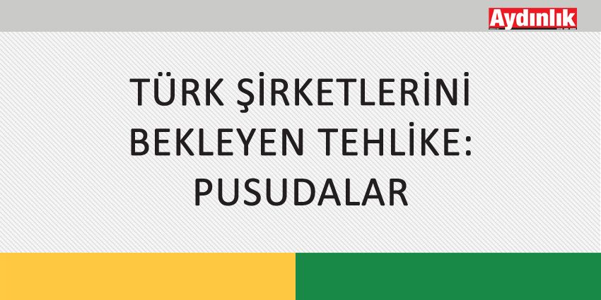 TÜRK ŞİRKETLERİNİ BEKLEYEN TEHLİKE: PUSUDALAR