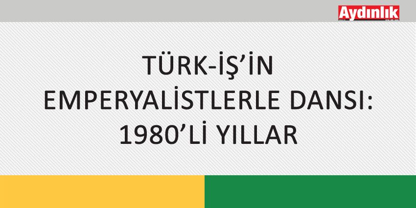 TÜRK-İŞ’İN EMPERYALİSTLERLE DANSI: 1980’Lİ YILLAR