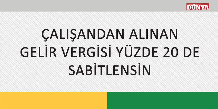 ÇALIŞANDAN ALINAN GELİR VERGİSİ YÜZDE 20 DE SABİTLENSİN