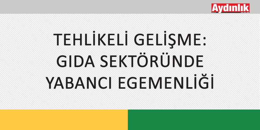 TEHLİKELİ GELİŞME: GIDA SEKTÖRÜNDE YABANCI EGEMENLİĞİ