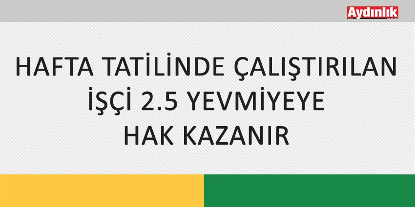 HAFTA TATİLİNDE ÇALIŞTIRILAN İŞÇİ 2.5 YEVMİYEYE HAK KAZANIR