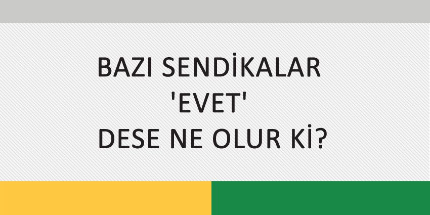 BAZI SENDİKALAR ‘EVET’ DESE NE OLUR Kİ?