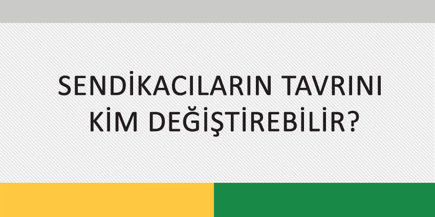 SENDİKACILARIN TAVRINI KİM DEĞİŞTİREBİLİR?