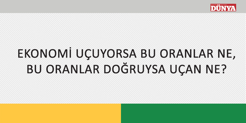 EKONOMİ UÇUYORSA BU ORANLAR NE, BU ORANLAR DOĞRUYSA UÇAN NE?