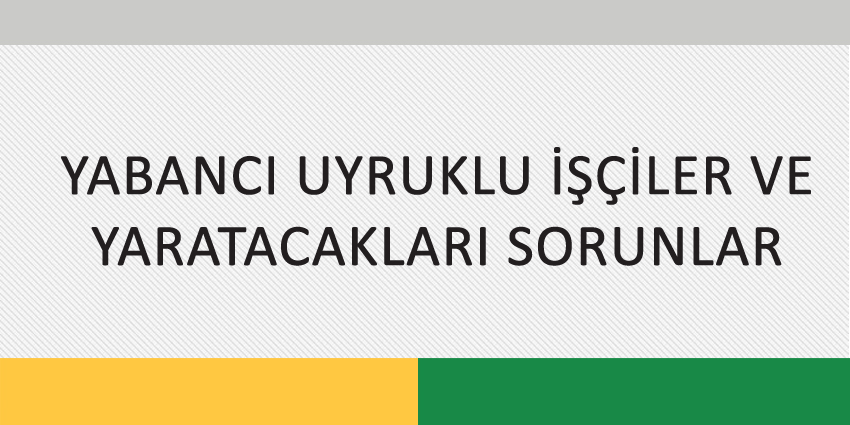 YABANCI UYRUKLU İŞÇİLER VE YARATACAKLARI SORUNLAR