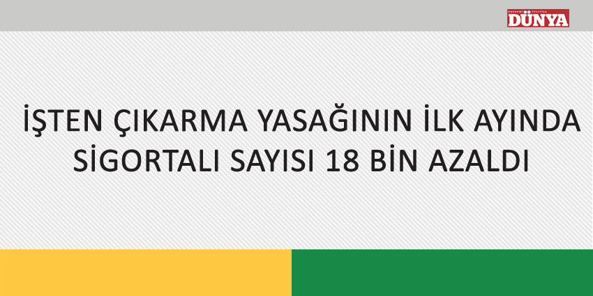 İŞTEN ÇIKARMA YASAĞININ İLK AYINDA SİGORTALI SAYISI 18 BİN AZALDI