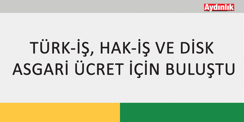 TÜRK-İŞ, HAK-İŞ VE DİSK ASGARİ ÜCRET İÇİN BULUŞTU