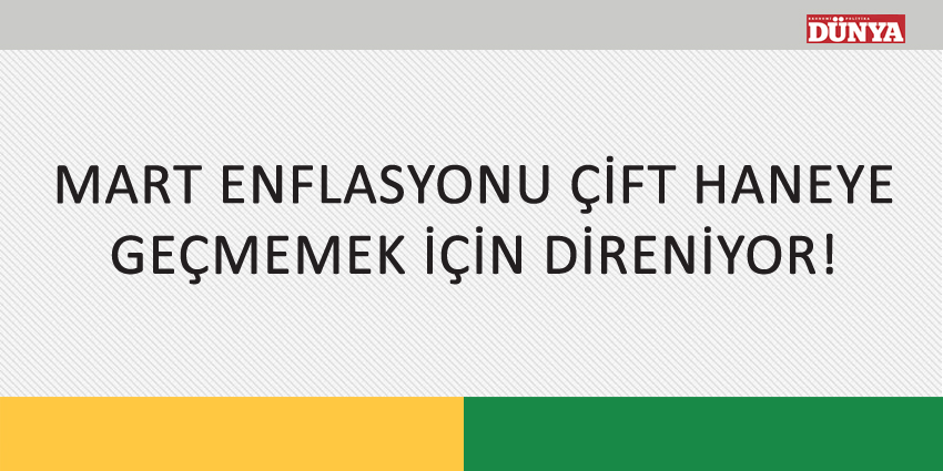 MART ENFLASYONU ÇİFT HANEYE GEÇMEMEK İÇİN DİRENİYOR!