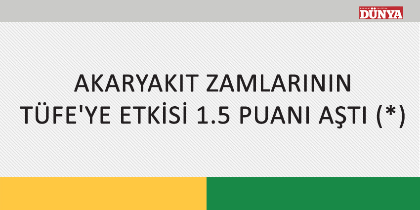 AKARYAKIT ZAMLARININ TÜFE’YE ETKİSİ 1.5 PUANI AŞTI (*)