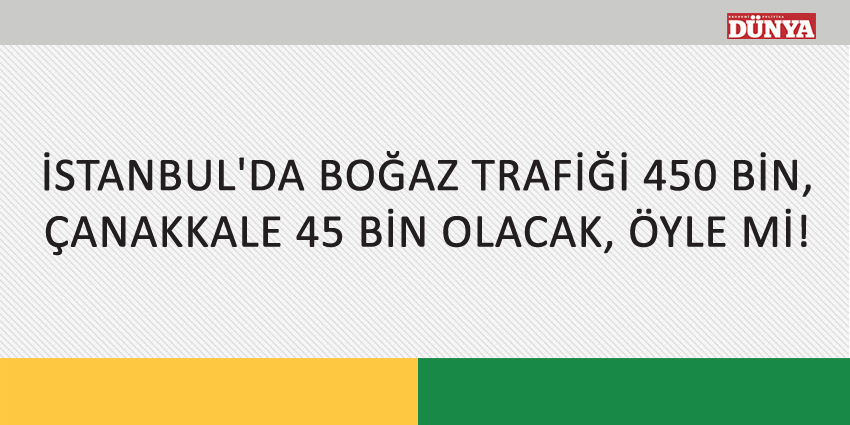 İSTANBUL’DA BOĞAZ TRAFİĞİ 450 BİN, ÇANAKKALE 45 BİN OLACAK, ÖYLE Mİ!