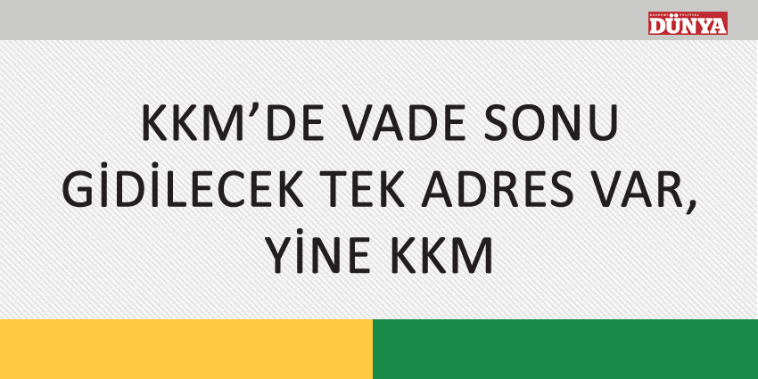 KKM’DE VADE SONU GİDİLECEK TEK ADRES VAR, YİNE KKM