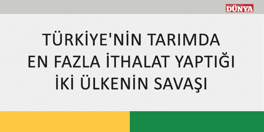 TÜRKİYE’NİN TARIMDA EN FAZLA İTHALAT YAPTIĞI İKİ ÜLKENİN SAVAŞI