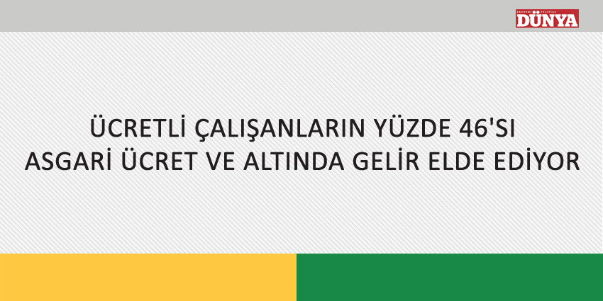 ÜCRETLİ ÇALIŞANLARIN YÜZDE 46’SI ASGARİ ÜCRET VE ALTINDA GELİR ELDE EDİYOR