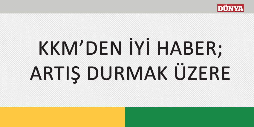 KKM’DEN İYİ HABER; ARTIŞ DURMAK ÜZERE