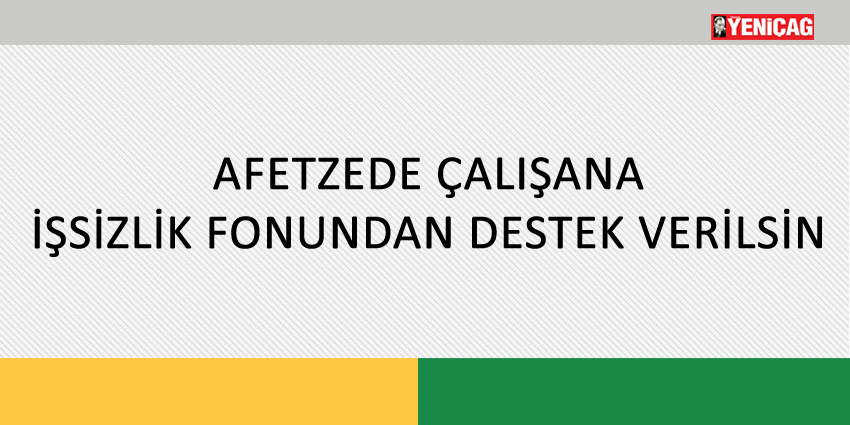 AFETZEDE ÇALIŞANA İŞSİZLİK FONUNDAN DESTEK VERİLSİN