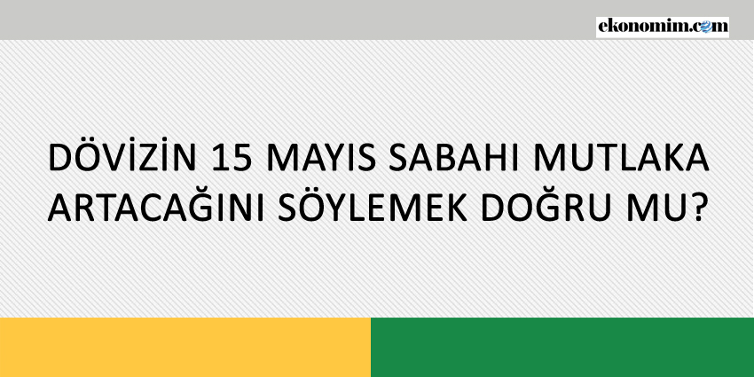 DÖVİZİN 15 MAYIS SABAHI MUTLAKA ARTACAĞINI SÖYLEMEK DOĞRU MU?