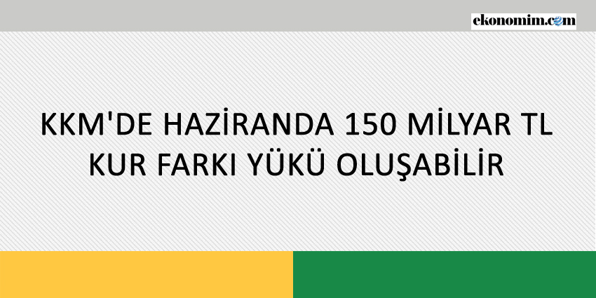 KKM’DE HAZİRANDA 150 MİLYAR TL KUR FARKI YÜKÜ OLUŞABİLİR