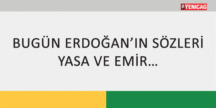 BUGÜN ERDOĞAN’IN SÖZLERİ YASA VE EMİR…