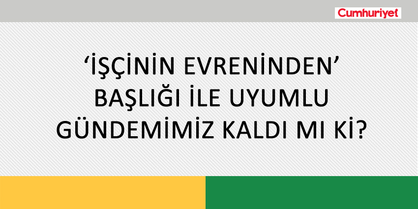 ‘İŞÇİNİN EVRENİNDEN’ BAŞLIĞI İLE UYUMLU GÜNDEMİMİZ KALDI MI Kİ?