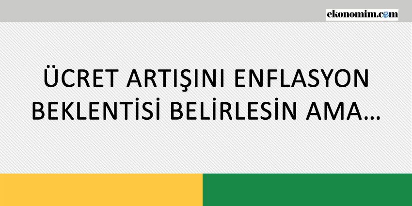 ÜCRET ARTIŞINI ENFLASYON BEKLENTİSİ BELİRLESİN AMA…