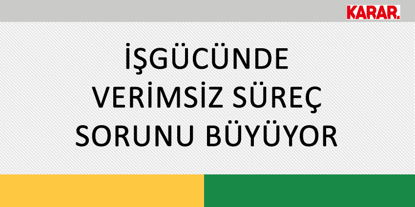 İŞGÜCÜNDE VERİMSİZ SÜREÇ SORUNU BÜYÜYOR