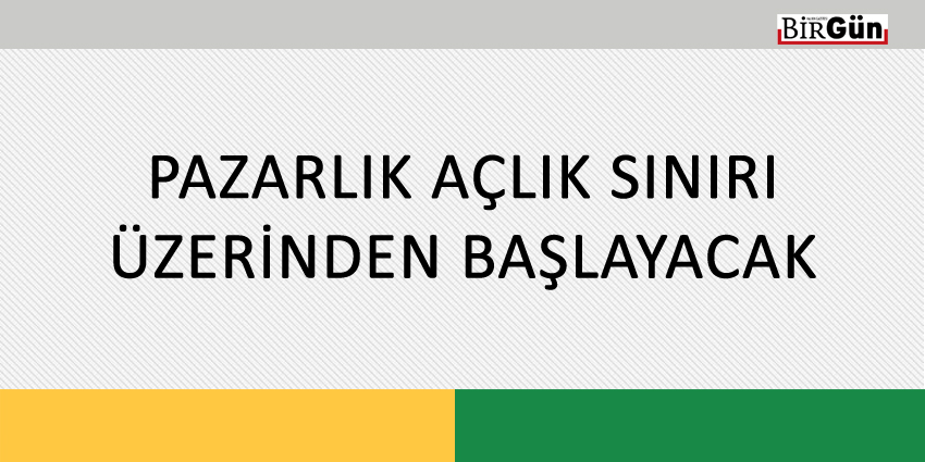 PAZARLIK AÇLIK SINIRI ÜZERİNDEN BAŞLAYACAK