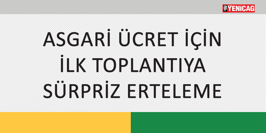 ASGARİ ÜCRET İÇİN İLK TOPLANTIYA SÜRPRİZ ERTELEME