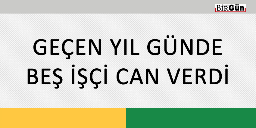 GEÇEN YIL GÜNDE BEŞ İŞÇİ CAN VERDİ