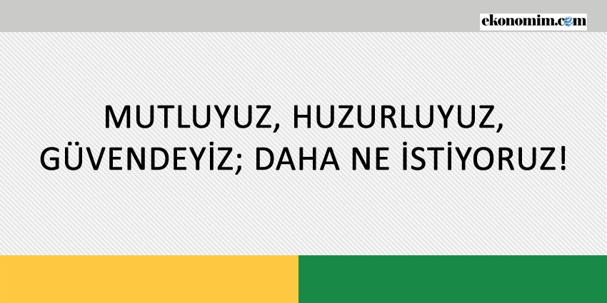 MUTLUYUZ, HUZURLUYUZ, GÜVENDEYİZ; DAHA NE İSTİYORUZ!