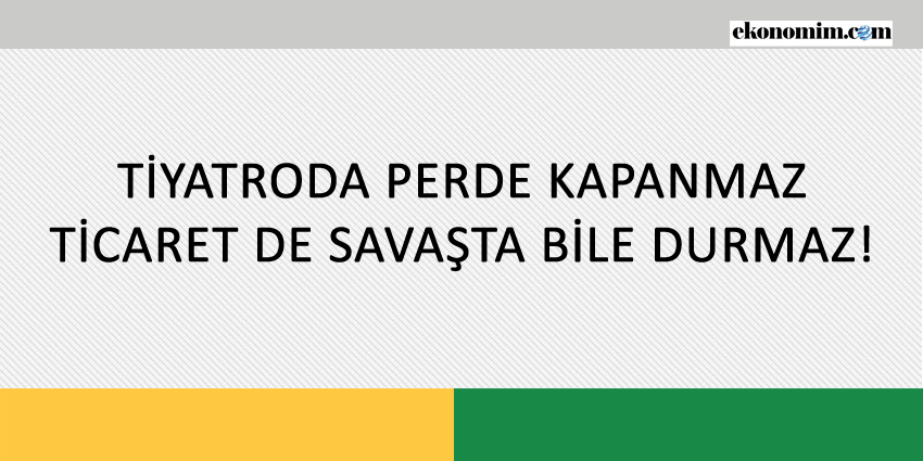 TİYATRODA PERDE KAPANMAZ, TİCARET DE SAVAŞTA BİLE DURMAZ!