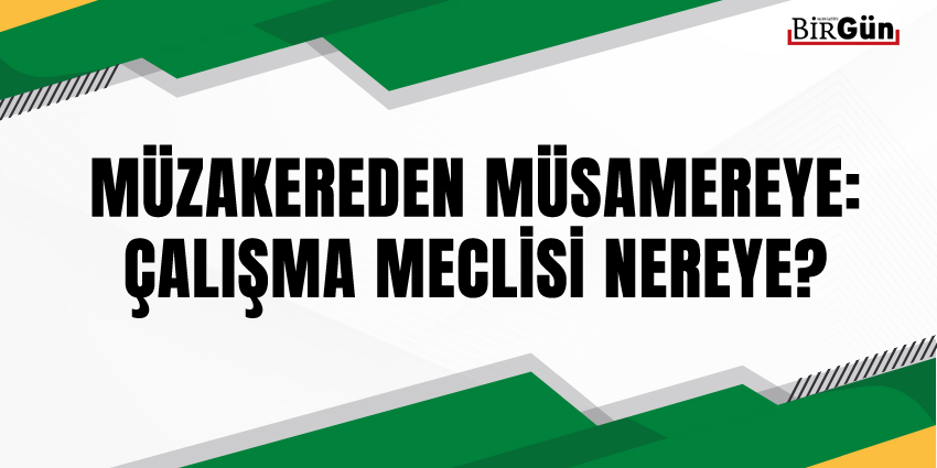 MÜZAKEREDEN MÜSAMEREYE: ÇALIŞMA MECLİSİ NEREYE?