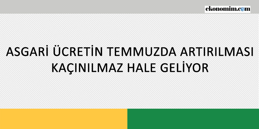 ASGARİ ÜCRETİN TEMMUZDA ARTIRILMASI KAÇINILMAZ HALE GELİYOR