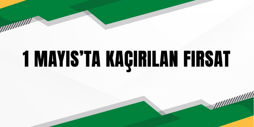 1 MAYIS’TA KAÇIRILAN FIRSAT