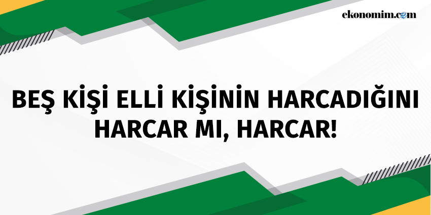 BEŞ KİŞİ ELLİ KİŞİNİN HARCADIĞINI HARCAR MI, HARCAR!